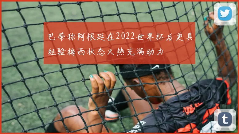 巴蒂称阿根廷在2022世界杯后更具经验梅西状态火热充满动力