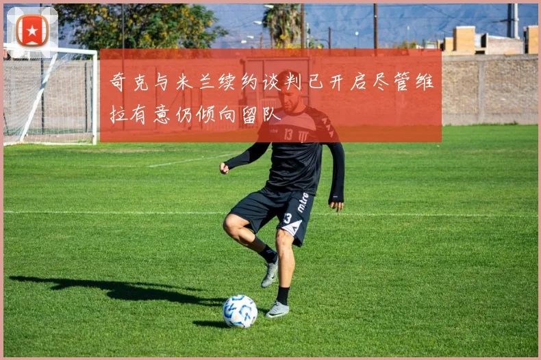 奇克与米兰续约谈判已开启尽管维拉有意仍倾向留队