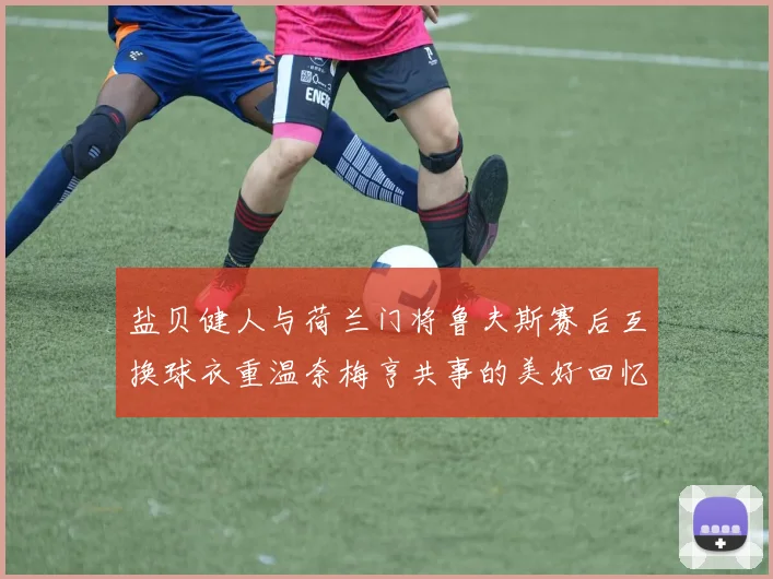 盐贝健人与荷兰门将鲁夫斯赛后互换球衣重温奈梅亨共事的美好回忆