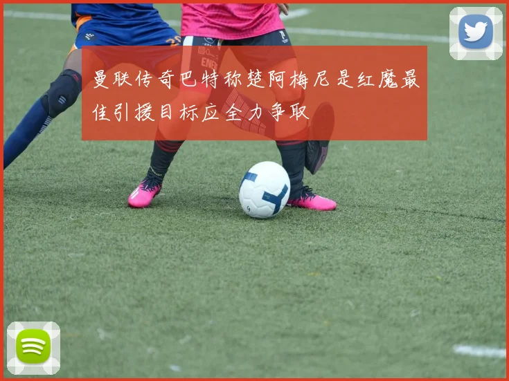 曼联传奇巴特称楚阿梅尼是红魔最佳引援目标应全力争取