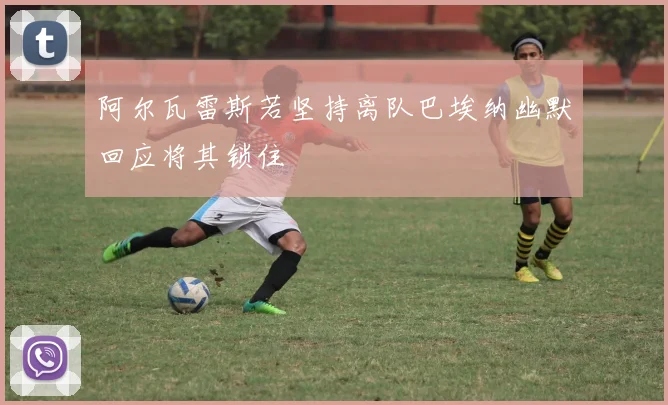 阿尔瓦雷斯若坚持离队巴埃纳幽默回应将其锁住