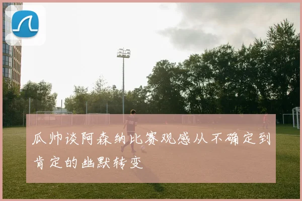 瓜帅谈阿森纳比赛观感从不确定到肯定的幽默转变