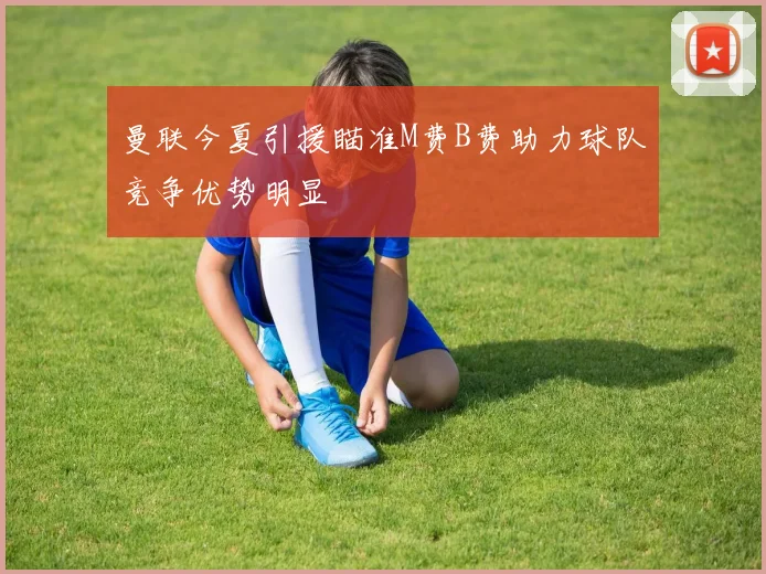 曼联今夏引援瞄准M费B费助力球队竞争优势明显