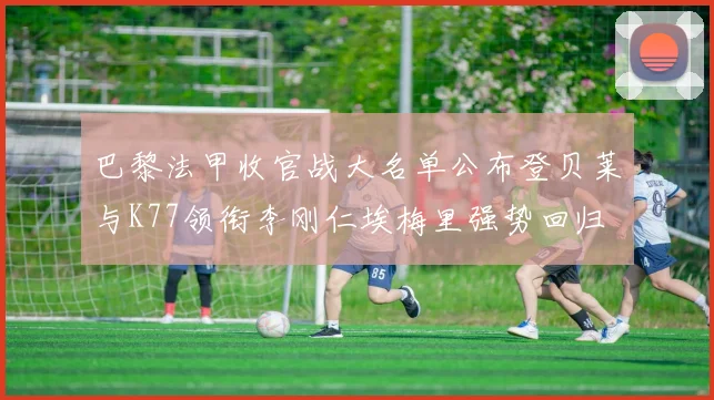 巴黎法甲收官战大名单公布登贝莱与K77领衔李刚仁埃梅里强势回归