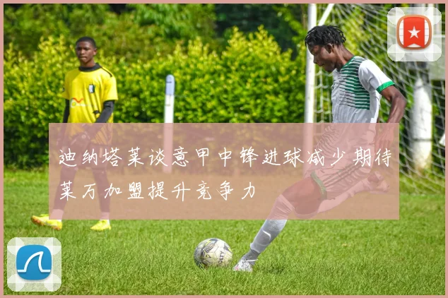 迪纳塔莱谈意甲中锋进球减少期待莱万加盟提升竞争力