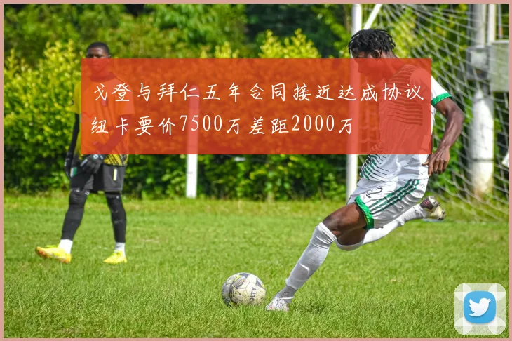 戈登与拜仁五年合同接近达成协议纽卡要价7500万差距2000万