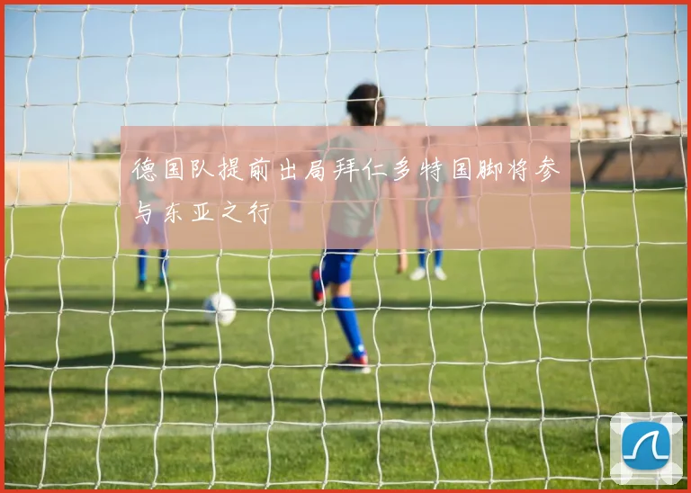 德国队提前出局拜仁多特国脚将参与东亚之行