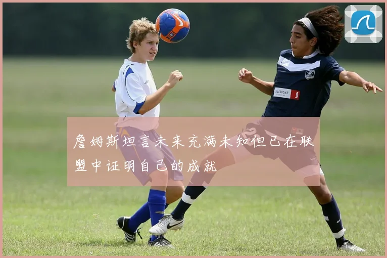 詹姆斯坦言未来充满未知但已在联盟中证明自己的成就