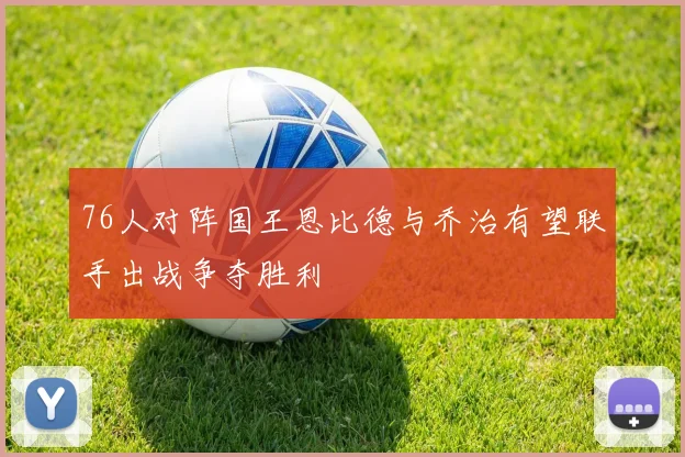 76人对阵国王恩比德与乔治有望联手出战争夺胜利