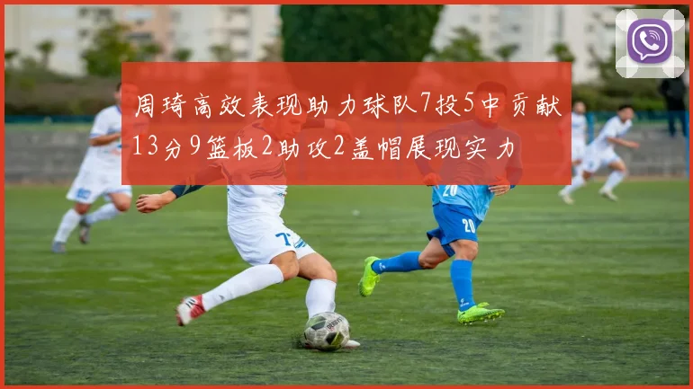 周琦高效表现助力球队7投5中贡献13分9篮板2助攻2盖帽展现实力